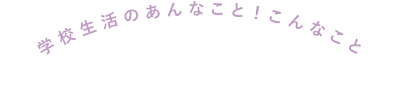 学校生活のあんなこと！こんなこと！